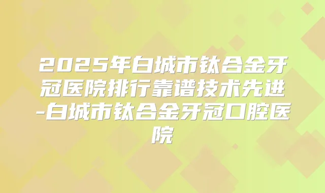 2025年白城市钛合金牙冠医院排行靠谱技术先进-白城市钛合金牙冠口腔医院