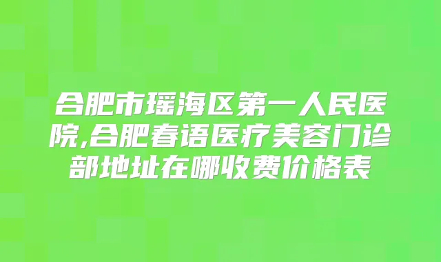 合肥市瑶海区第一人民医院,合肥春语医疗美容门诊部地址在哪收费价格表