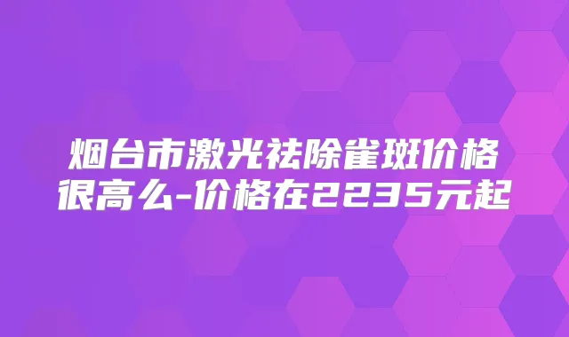 烟台市激光祛除雀斑价格很高么-价格在2235元起