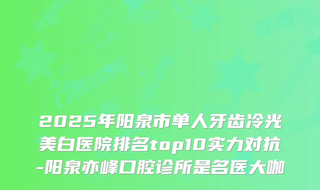 2025年阳泉市单人牙齿冷光美白医院排名top10实力对抗-阳泉亦峰口腔诊所是名医大咖