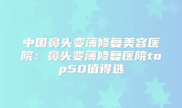 中国鼻头变薄修复美容医院：鼻头变薄修复医院top50值得选