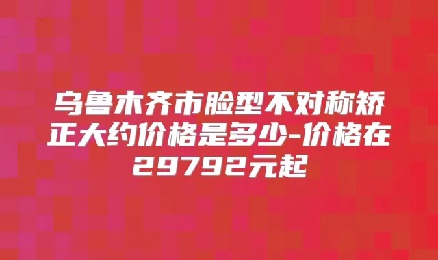 乌鲁木齐市脸型不对称矫正大约价格是多少-价格在29792元起