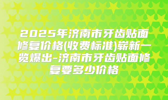2025年济南市牙齿贴面修复价格(收费标准)崭新一览爆出-济南市牙齿贴面修复要多少价格