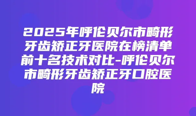 2025年呼伦贝尔市畸形牙齿矫正牙医院在榜清单前十名技术对比-呼伦贝尔市畸形牙齿矫正牙口腔医院
