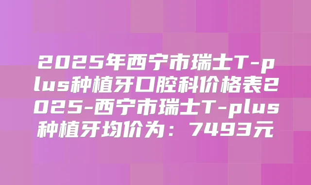 2025年西宁市瑞士T-plus种植牙口腔科价格表2025-西宁市瑞士T-plus种植牙均价为：7493元