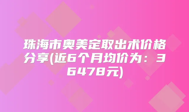 珠海市奥美定取出术价格分享(近6个月均价为:36478元)