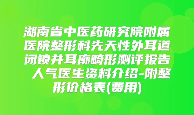 湖南省中医药研究院附属医院整形科先天性外耳道闭锁并耳廓畸形测评报告 人气医生资料介绍-附整形价格表(费用)