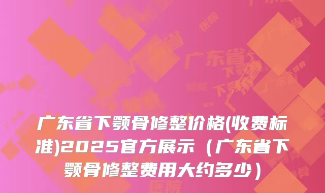 广东省下颚骨修整价格(收费标准)2025官方展示（广东省下颚骨修整费用大约多少）