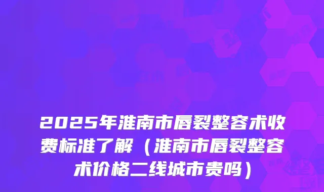 2025年淮南市唇裂整容术收费标准了解(淮南市唇裂整容术价格二线城市贵吗)