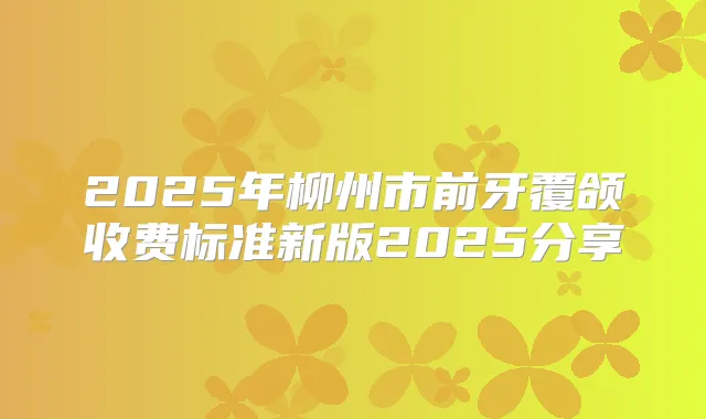 2025年柳州市前牙覆颌收费标准新版2025分享