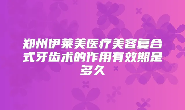 郑州伊莱美医疗美容复合式牙齿术的作用有效期是多久