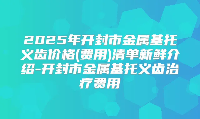 2025年开封市金属基托义齿价格(费用)清单新鲜介绍-开封市金属基托义齿费用