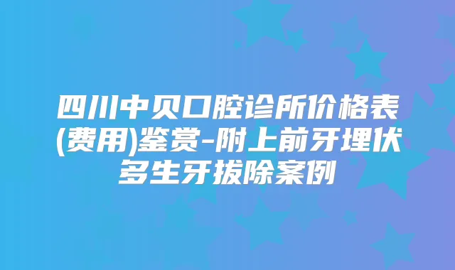 四川中贝口腔诊所价格表(费用)鉴赏-附上前牙埋伏多生牙拔除案例