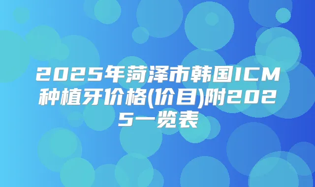 2025年菏泽市韩国ICM种植牙价格(价目)附2025一览表