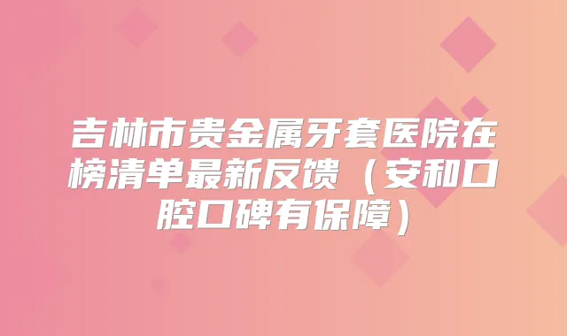 吉林市贵金属牙套医院在榜清单新反馈(安和口腔口碑有保障)