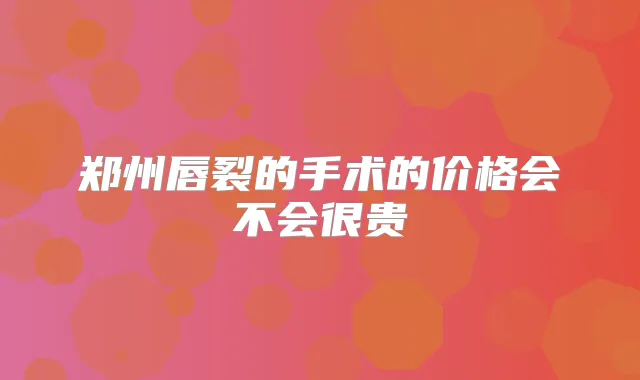 郑州唇裂的手术的价格会不会很贵