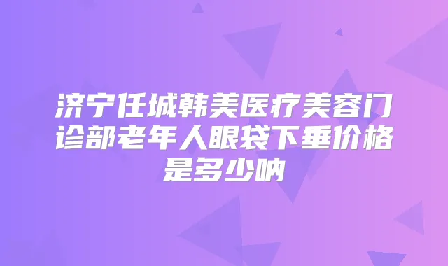 济宁任城韩美医疗美容门诊部老年人眼袋下垂价格是多少呐