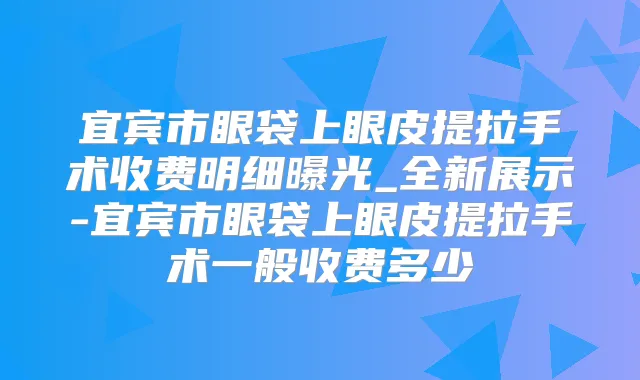 宜宾市眼袋上眼皮提拉手术收费明细曝光_全新展示-宜宾市眼袋上眼皮提拉手术一般收费多少