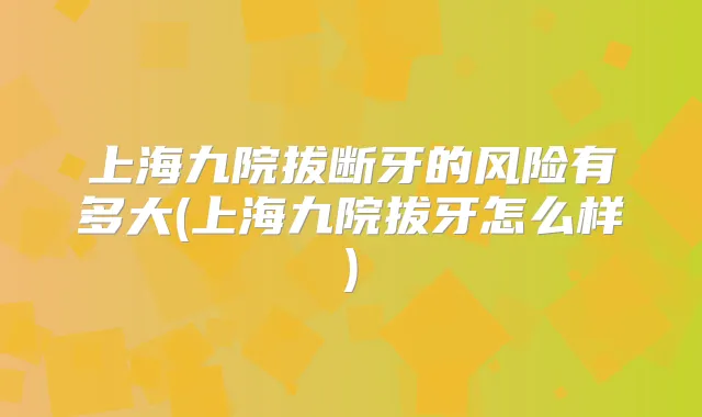 上海九院拔断牙的风险有多大(上海九院拔牙怎么样)