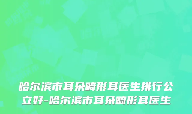哈尔滨市耳朵畸形耳医生排行公立好-哈尔滨市耳朵畸形耳医生