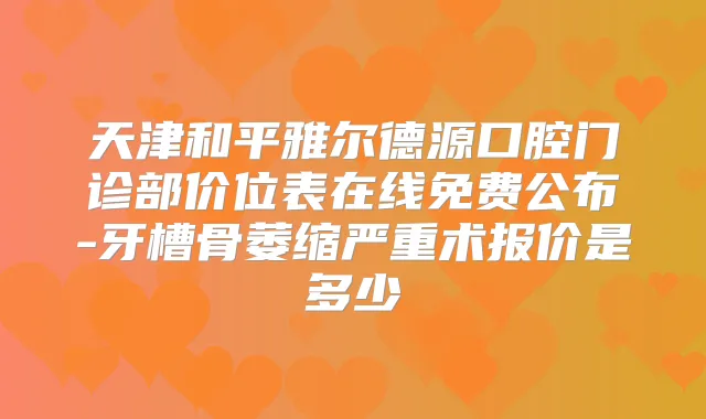 天津和平雅尔德源口腔门诊部价位表在线免费公布-牙槽骨萎缩严重术报价是多少