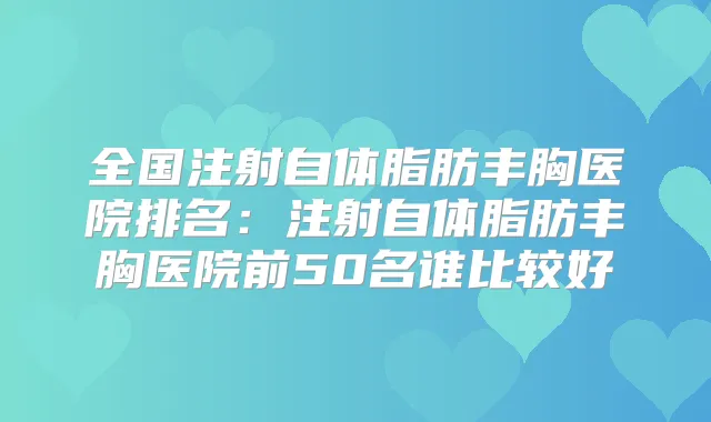 全国注射自体脂肪丰胸医院排名:注射自体脂肪丰胸医院前50名谁比较好