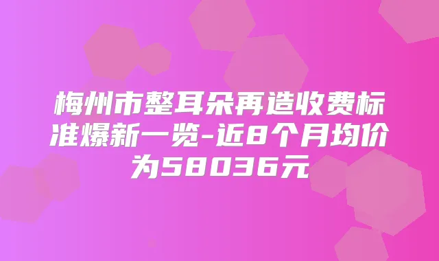 梅州市整耳朵再造收费标准爆新一览-近8个月均价为58036元