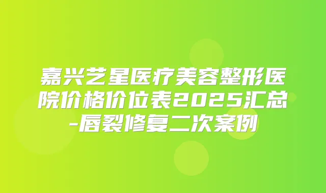 嘉兴艺星医疗美容整形医院价格价位表2025汇总-唇裂修复二次案例