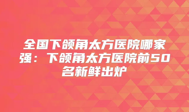 全国下颌角太方医院哪家强：下颌角太方医院前50名新鲜出炉