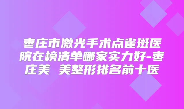 枣庄市激光手术点雀斑医院在榜清单哪家实力好-枣庄美 美整形排名前十医