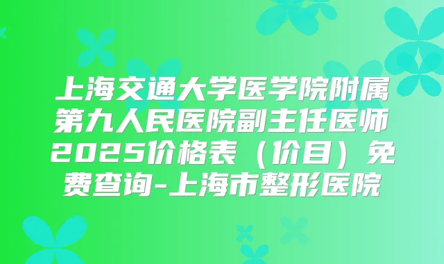 上海交通大学医学院附属第九人民医院副主任医师2025价格表（价目）免费查询-上海市整形医院