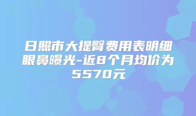 日照市大提臀费用表明细眼鼻曝光-近8个月均价为5570元