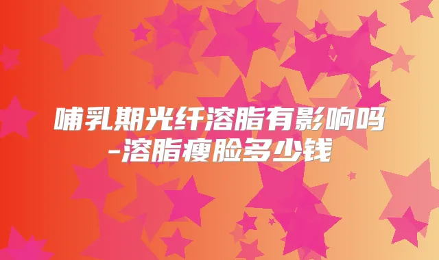 哺乳期光纤溶脂有影响吗-溶脂瘦脸多少钱