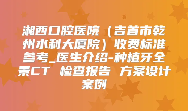 湘西口腔医院(吉首市乾州水利大厦院)收费标准参考_医生介绍-种植牙全景CT 检查报告 方案设计案例