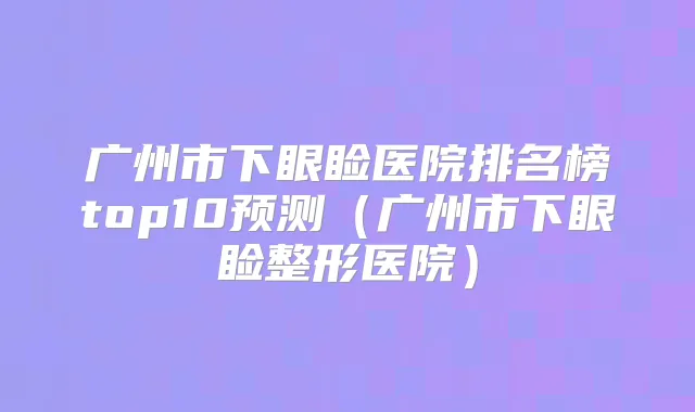 广州市下眼睑医院排名榜top10预测(广州市下眼睑整形医院)