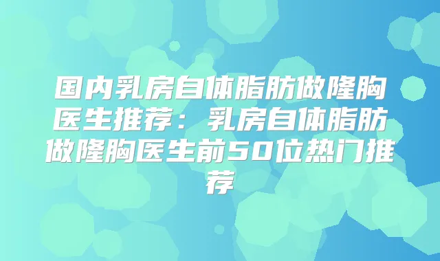 国内乳房自体脂肪做隆胸医生推荐:乳房自体脂肪做隆胸医生前50位热门推荐