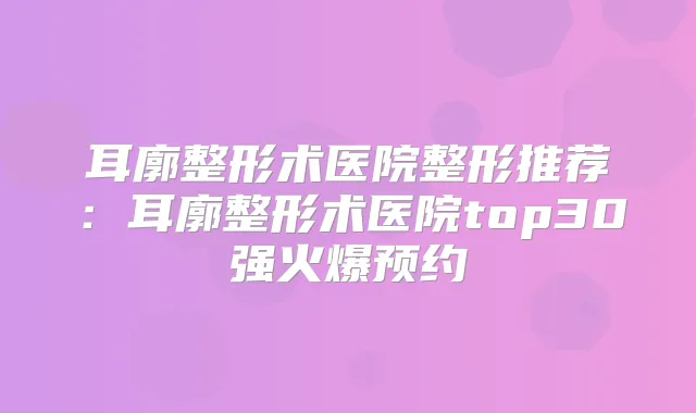 耳廓整形术医院整形推荐:耳廓整形术医院top30强火爆预约