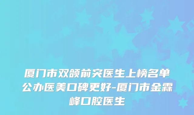 厦门市双颌前突医生上榜名单公办医美口碑更好-厦门市金霖峰口腔医生