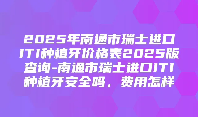2025年南通市瑞士进口ITI种植牙价格表2025版查询-南通市瑞士进口ITI种植牙安全吗,费用怎样