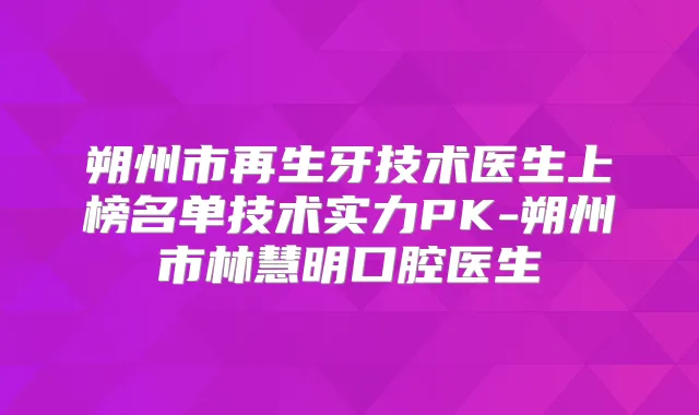 朔州市再生牙技术医生上榜名单技术实力PK-朔州市林慧明口腔医生