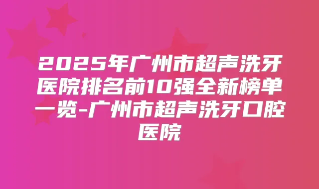 2025年广州市超声洗牙医院排名前10强全新榜单一览-广州市超声洗牙口腔医院