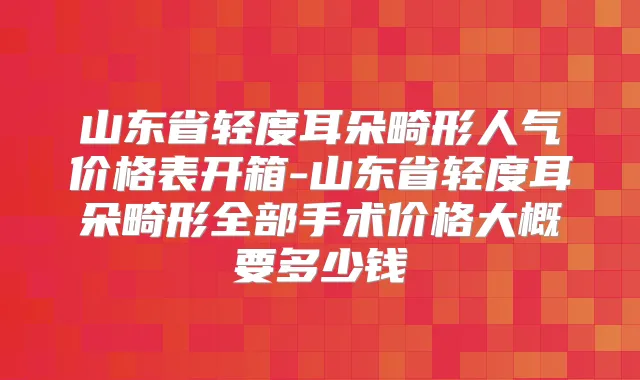 山东省轻度耳朵畸形人气价格表开箱-山东省轻度耳朵畸形全部手术价格大概要多少钱