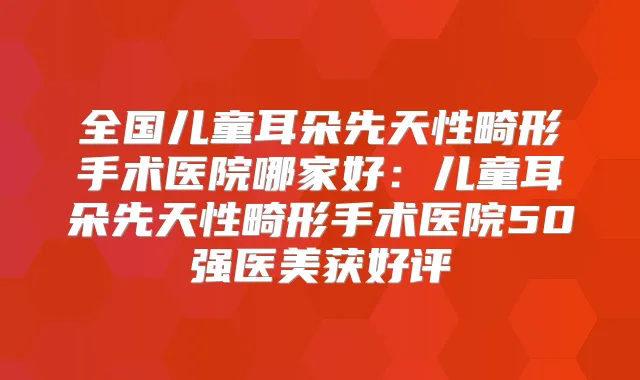 全国儿童耳朵先天性畸形手术医院哪家好:儿童耳朵先天性畸形手术医院50强医美获好评