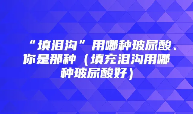 “填泪沟”用哪种玻尿酸、你是那种(填充泪沟用哪种玻尿酸好)