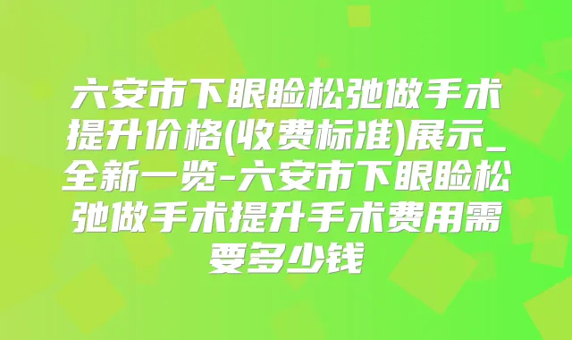 六安市下眼睑松弛做手术提升价格(收费标准)展示_全新一览-六安市下眼睑松弛做手术提升手术费用需要多少钱