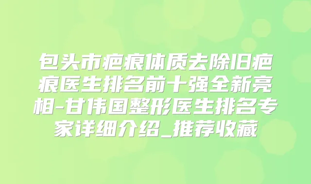 包头市疤痕体质去除旧疤痕医生排名前十强全新亮相-甘伟国整形医生排名专家详细介绍_推荐收藏