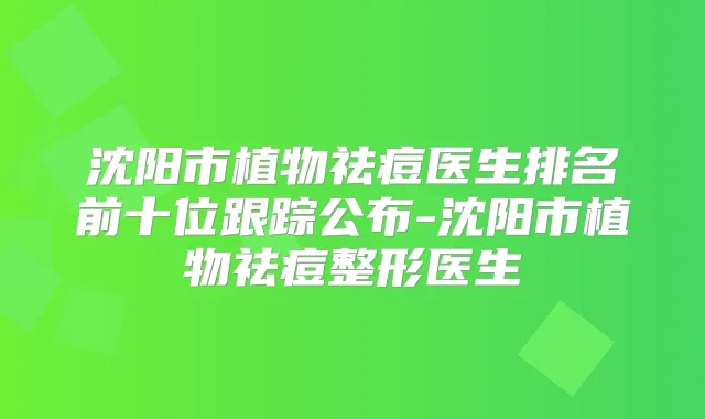 沈阳市植物祛痘医生排名前十位跟踪公布-沈阳市植物祛痘整形医生