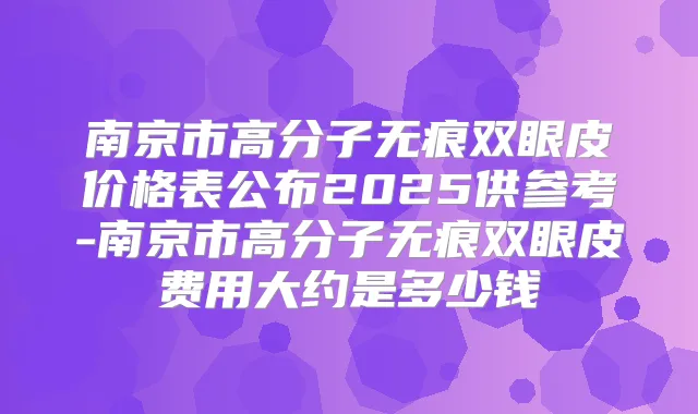 南京市高分子无痕双眼皮价格表公布2025供参考-南京市高分子无痕双眼皮费用大约是多少钱