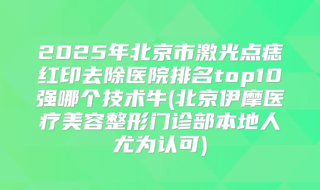 2025年北京市激光点痣红印去除医院排名top10强哪个技术牛(北京伊摩医疗美容整形门诊部本地人尤为认可)