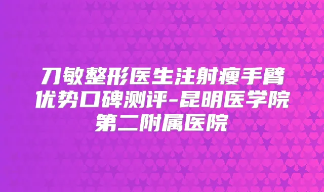 刀敏整形医生注射瘦手臂优势口碑测评-昆明医学院第二附属医院